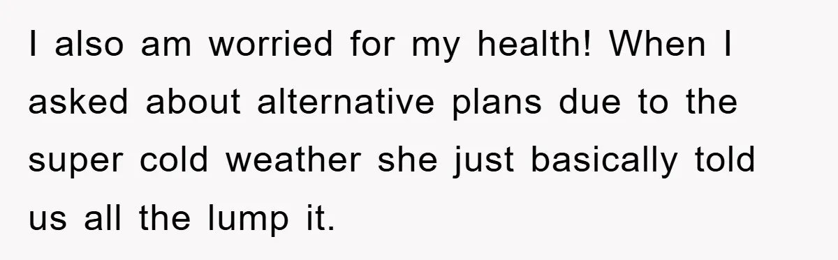 I also am worried for my health! When I asked about alternative plans due to the super cold weather she just basically told us all the lump it.
