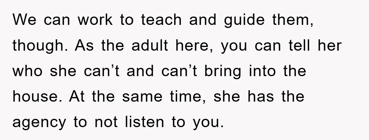 We can work to teach and guide them, though. As the adult here, you can tell her who she can’t and can’t bring into the house. At the same time,...