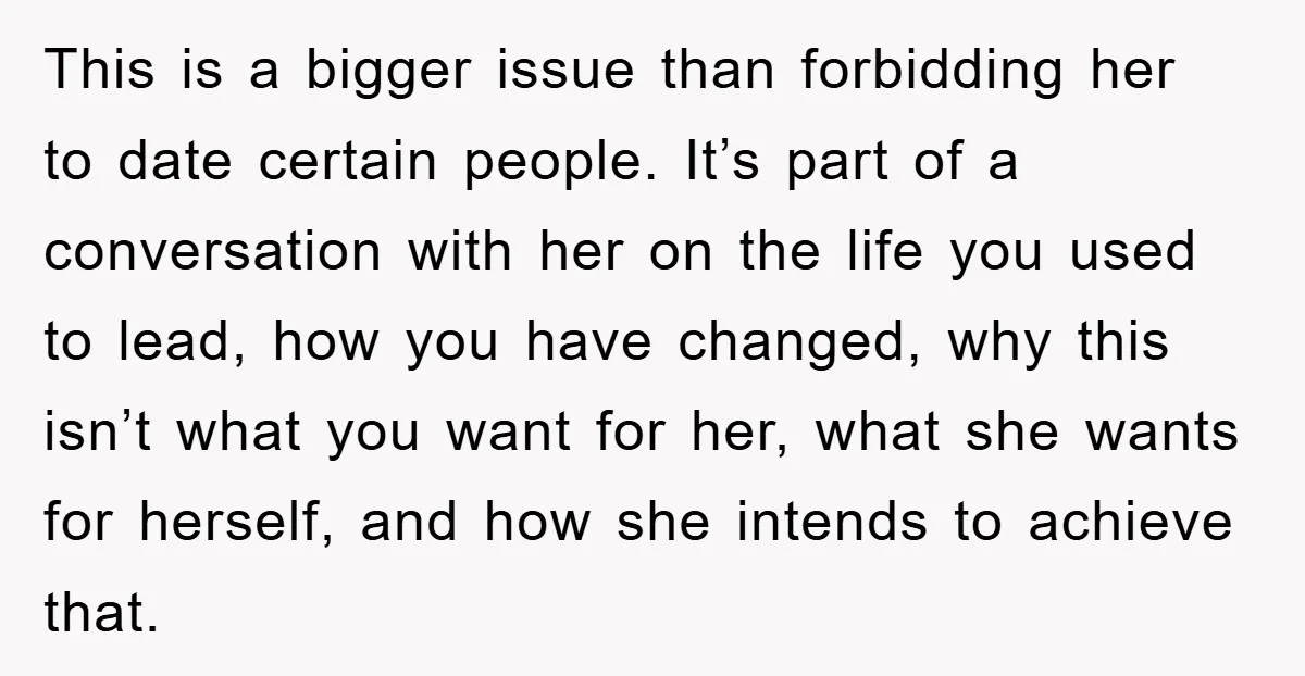 This is a bigger issue than forbidding her to date certain people. It’s part of a conversation with her on the life you used to lead, how you have changed,...