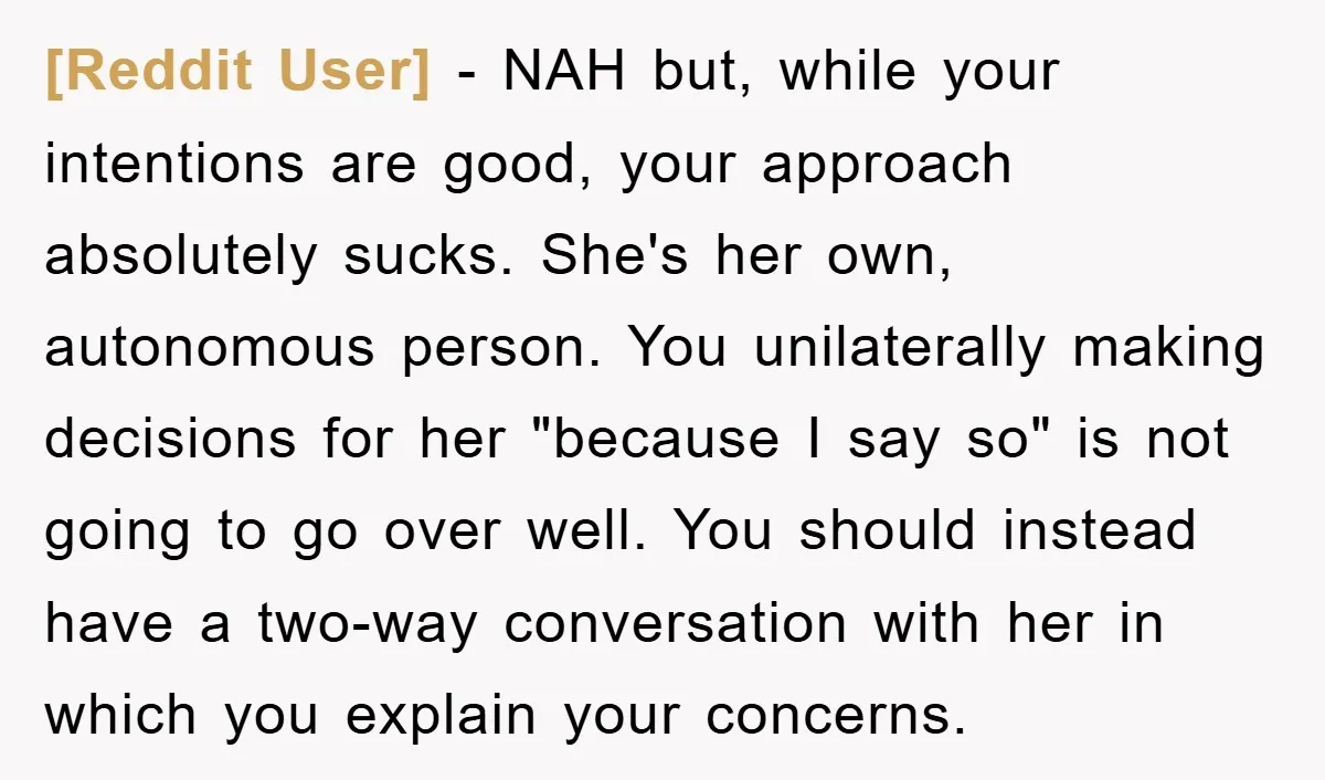 [Reddit User] − NAH but, while your intentions are good, your approach absolutely sucks. She's her own, autonomous person. You unilaterally making decisions for her "because I say so" is...