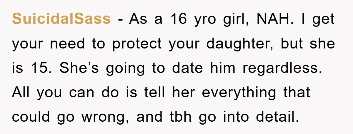 SuicidalSass − As a 16 yro girl, NAH. I get your need to protect your daughter, but she is 15. She’s going to date him regardless. All you can do...