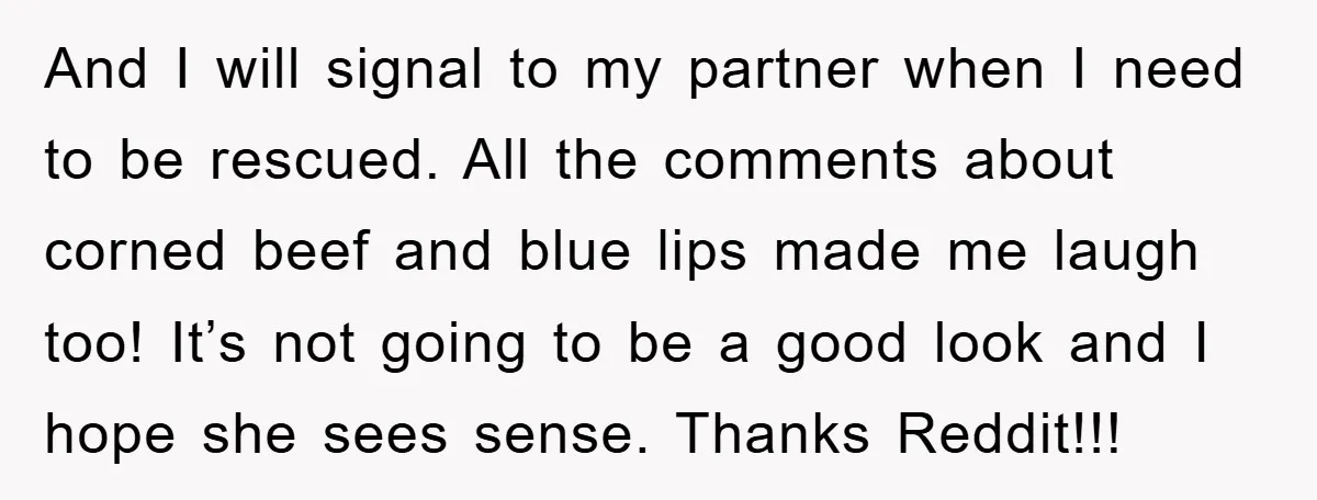 And I will signal to my partner when I need to be rescued. All the comments about corned beef and blue lips made me laugh too! It’s not going to...