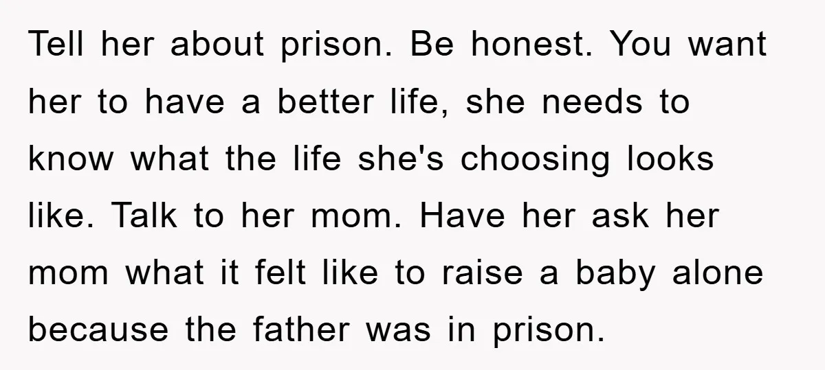 Tell her about prison. Be honest. You want her to have a better life, she needs to know what the life she's choosing looks like. Talk to her mom. Have...