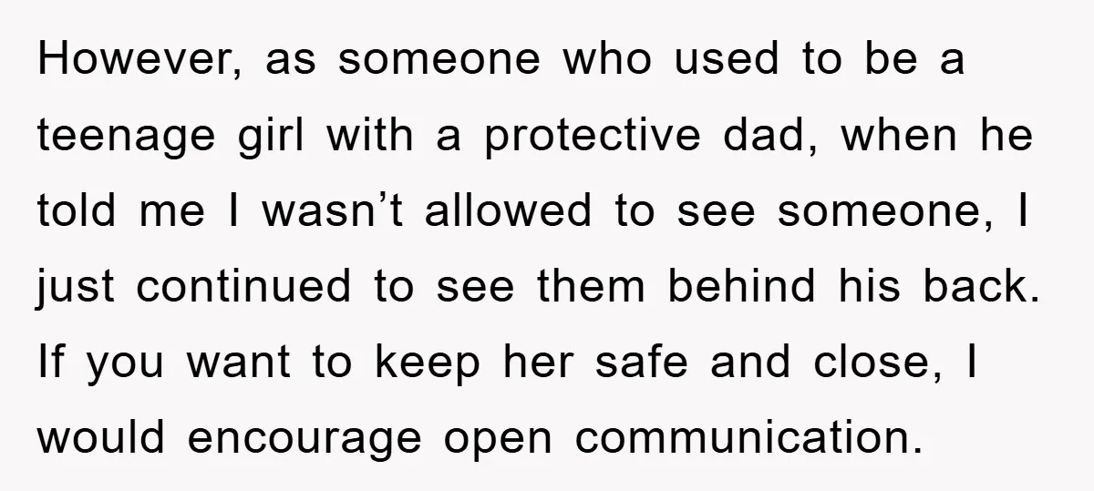 However, as someone who used to be a teenage girl with a protective dad, when he told me I wasn’t allowed to see someone, I just continued to see them...
