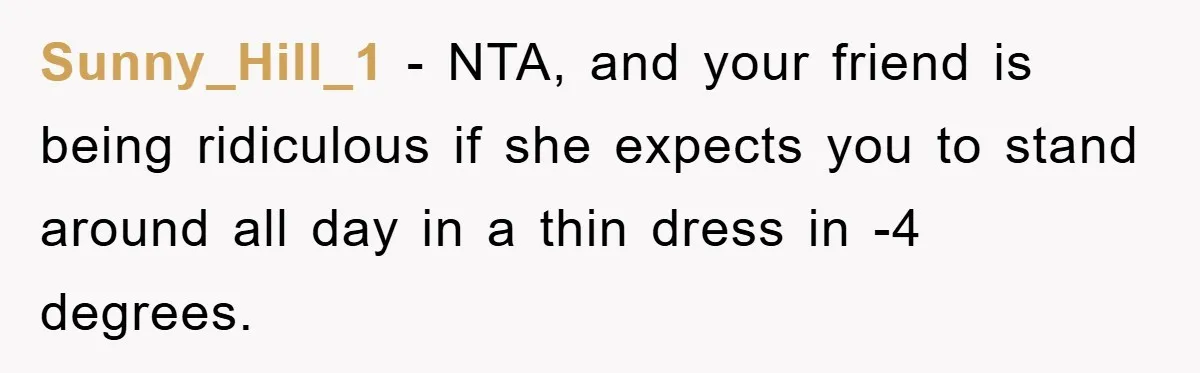 Sunny_Hill_1 − NTA, and your friend is being ridiculous if she expects you to stand around all day in a thin dress in -4 degrees.
