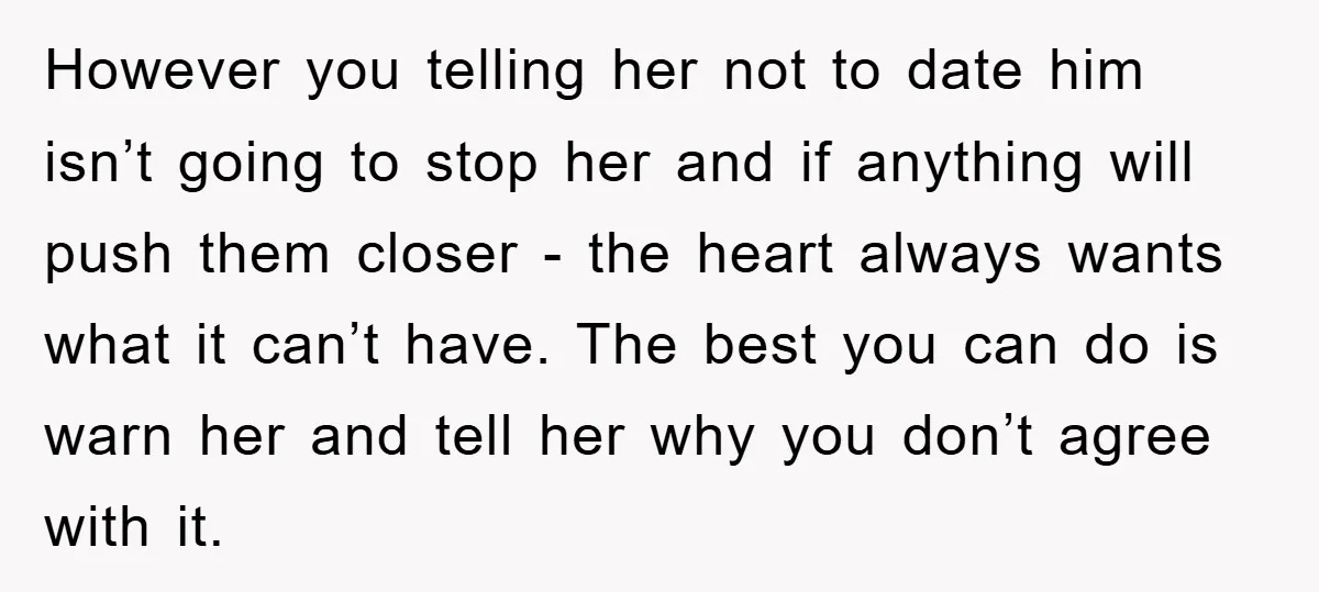 However you telling her not to date him isn’t going to stop her and if anything will push them closer - the heart always wants what it can’t have. The...