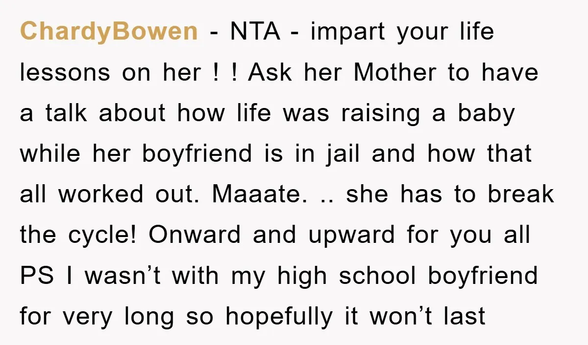 ChardyBowen − NTA - impart your life lessons on her ! ! Ask her Mother to have a talk about how life was raising a baby while her boyfriend is...