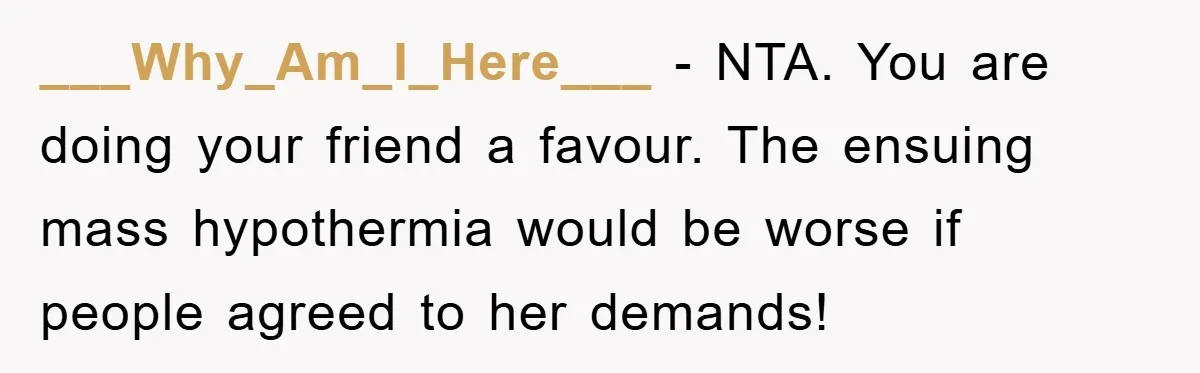 ___Why_Am_I_Here___ − NTA. You are doing your friend a favour. The ensuing mass hypothermia would be worse if people agreed to her demands!