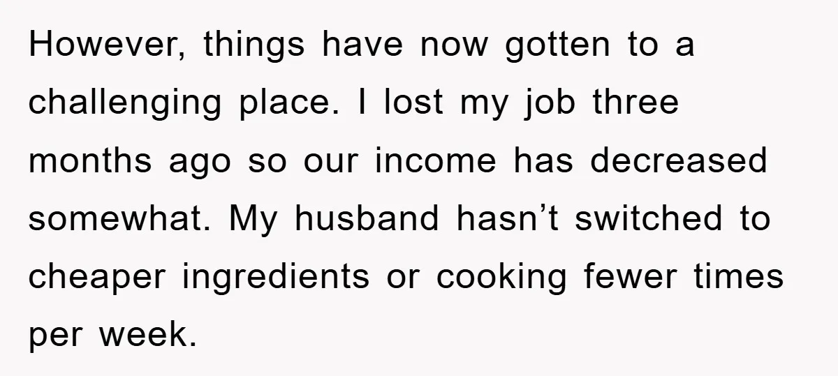 However, things have now gotten to a challenging place. I lost my job three months ago so our income has decreased somewhat. My husband hasn’t switched to cheaper ingredients or...