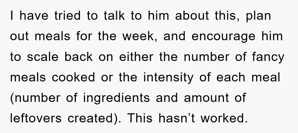 I have tried to talk to him about this, plan out meals for the week, and encourage him to scale back on either the number of fancy meals cooked or...