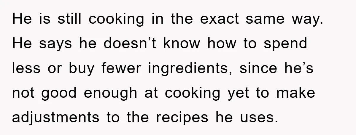 He is still cooking in the exact same way. He says he doesn’t know how to spend less or buy fewer ingredients, since he’s not good enough at cooking yet...