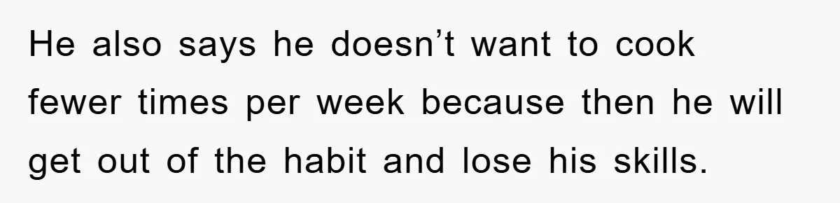 He also says he doesn’t want to cook fewer times per week because then he will get out of the habit and lose his skills.