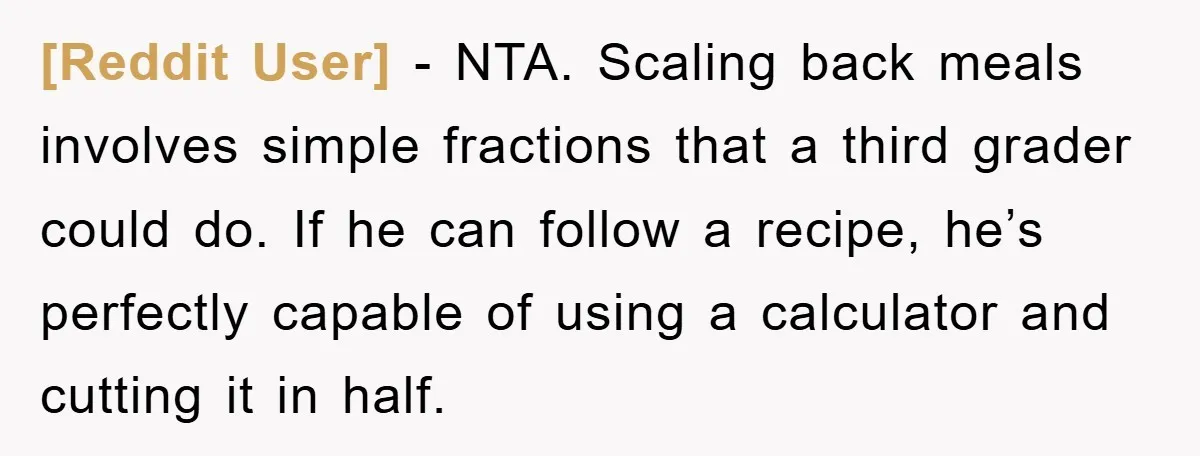 [Reddit User] − NTA. Scaling back meals involves simple fractions that a third grader could do. If he can follow a recipe, he’s perfectly capable of using a calculator and...