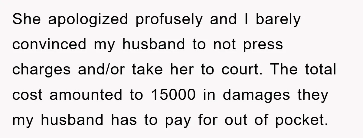 She apologized profusely and I barely convinced my husband to not press charges and/or take her to court. The total cost amounted to 15000 in damages they my husband has...