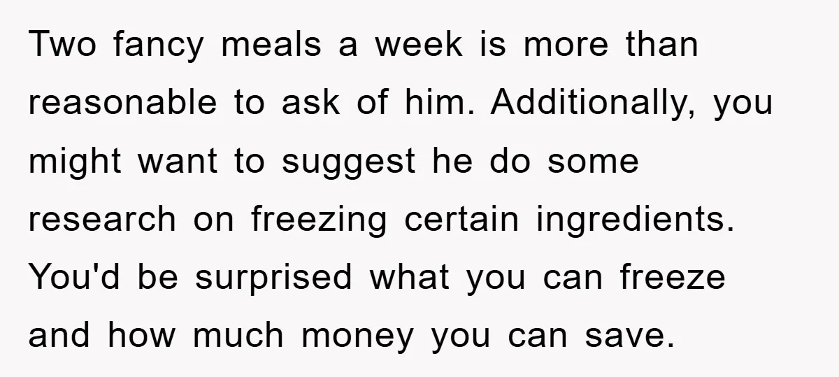 Two fancy meals a week is more than reasonable to ask of him. Additionally, you might want to suggest he do some research on freezing certain ingredients. You'd be surprised...