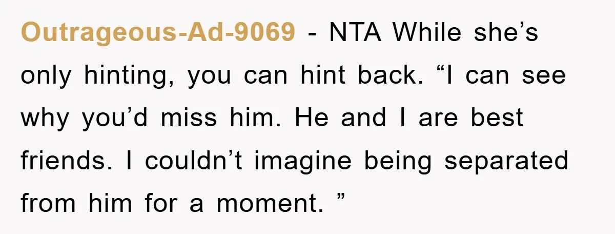 Outrageous-Ad-9069 − NTA While she’s only hinting, you can hint back. “I can see why you’d miss him. He and I are best friends. I couldn’t imagine being separated from...