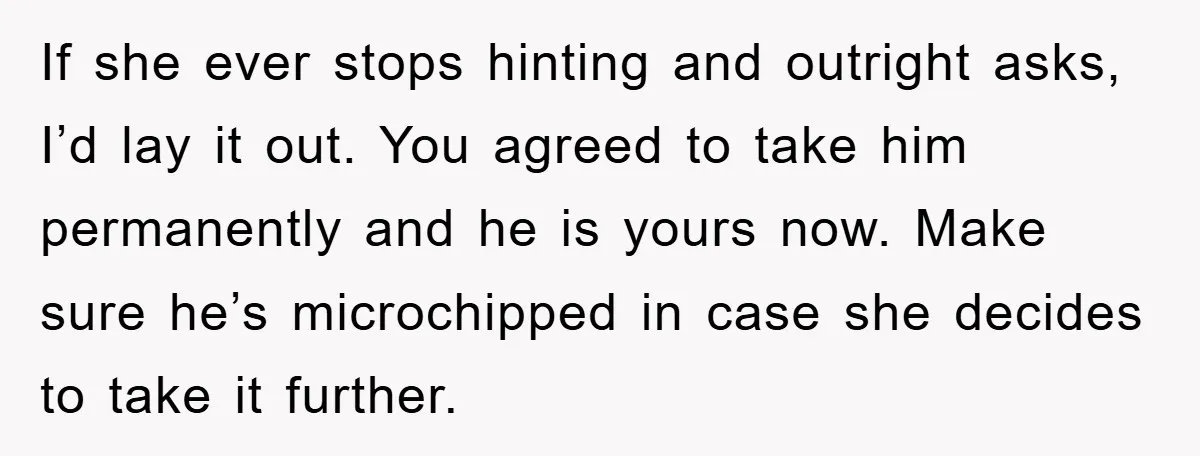 If she ever stops hinting and outright asks, I’d lay it out. You agreed to take him permanently and he is yours now. Make sure he’s microchipped in case she...