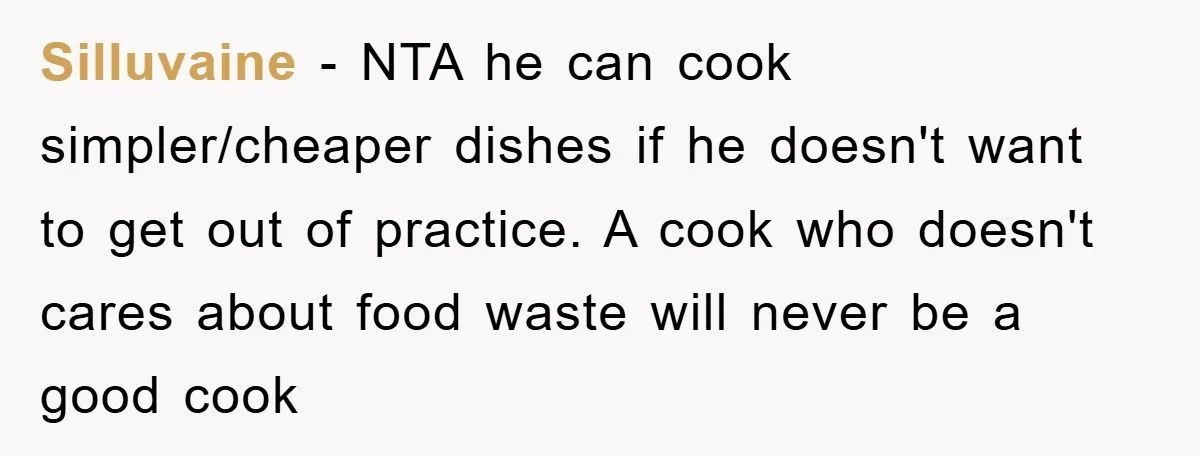 Silluvaine − NTA he can cook simpler/cheaper dishes if he doesn't want to get out of practice. A cook who doesn't cares about food waste will never be a good...