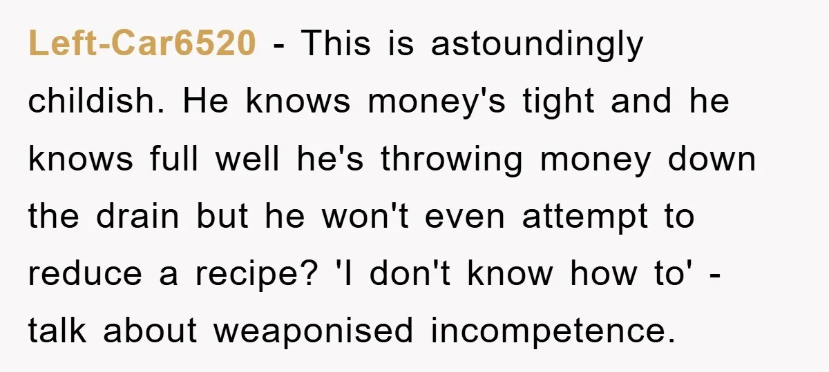 Left-Car6520 − This is astoundingly childish. He knows money's tight and he knows full well he's throwing money down the drain but he won't even attempt to reduce a recipe?...