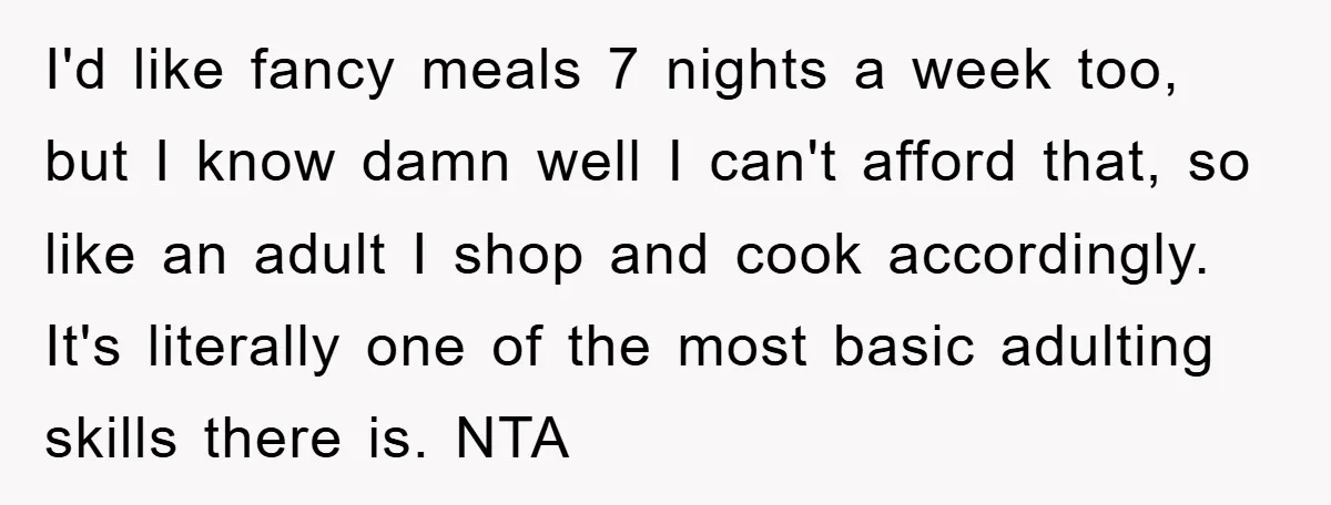 I'd like fancy meals 7 nights a week too, but I know damn well I can't afford that, so like an adult I shop and cook accordingly. It's literally one...