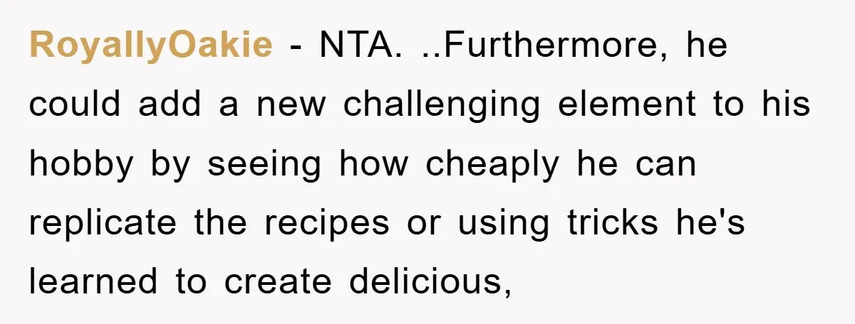 RoyallyOakie − NTA. ..Furthermore, he could add a new challenging element to his hobby by seeing how cheaply he can replicate the recipes or using tricks he's learned to create...