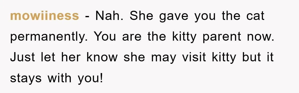mowiiness − Nah. She gave you the cat permanently. You are the kitty parent now. Just let her know she may visit kitty but it stays with you!