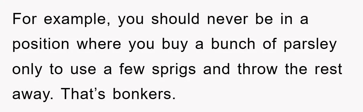 For example, you should never be in a position where you buy a bunch of parsley only to use a few sprigs and throw the rest away. That’s bonkers.