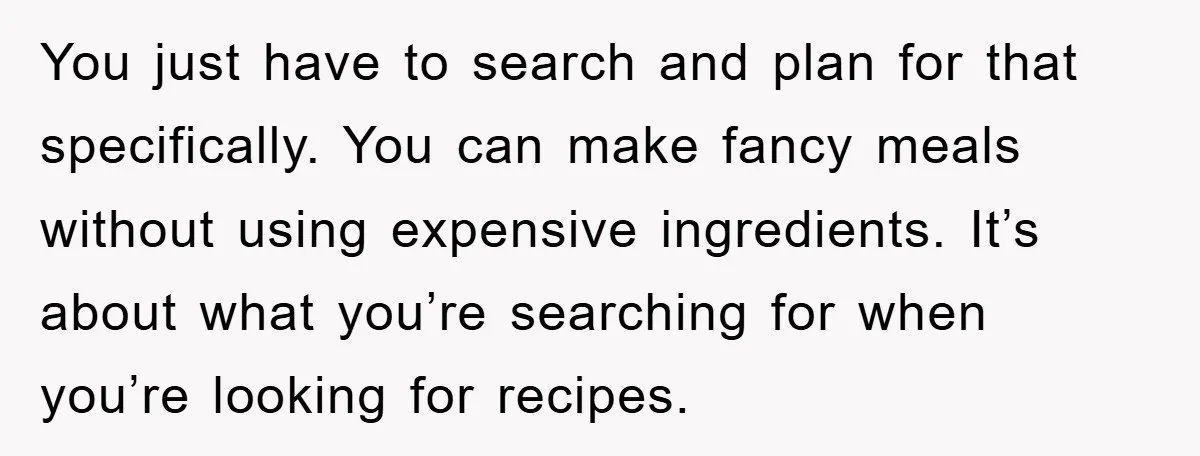 You just have to search and plan for that specifically. You can make fancy meals without using expensive ingredients. It’s about what you’re searching for when you’re looking for recipes.