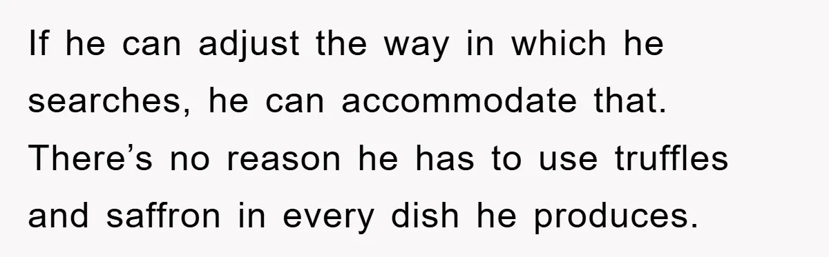 If he can adjust the way in which he searches, he can accommodate that. There’s no reason he has to use truffles and saffron in every dish he produces.