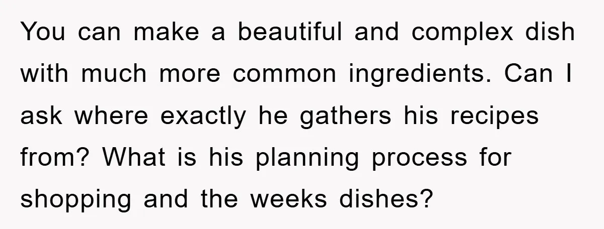 You can make a beautiful and complex dish with much more common ingredients. Can I ask where exactly he gathers his recipes from? What is his planning process for shopping...