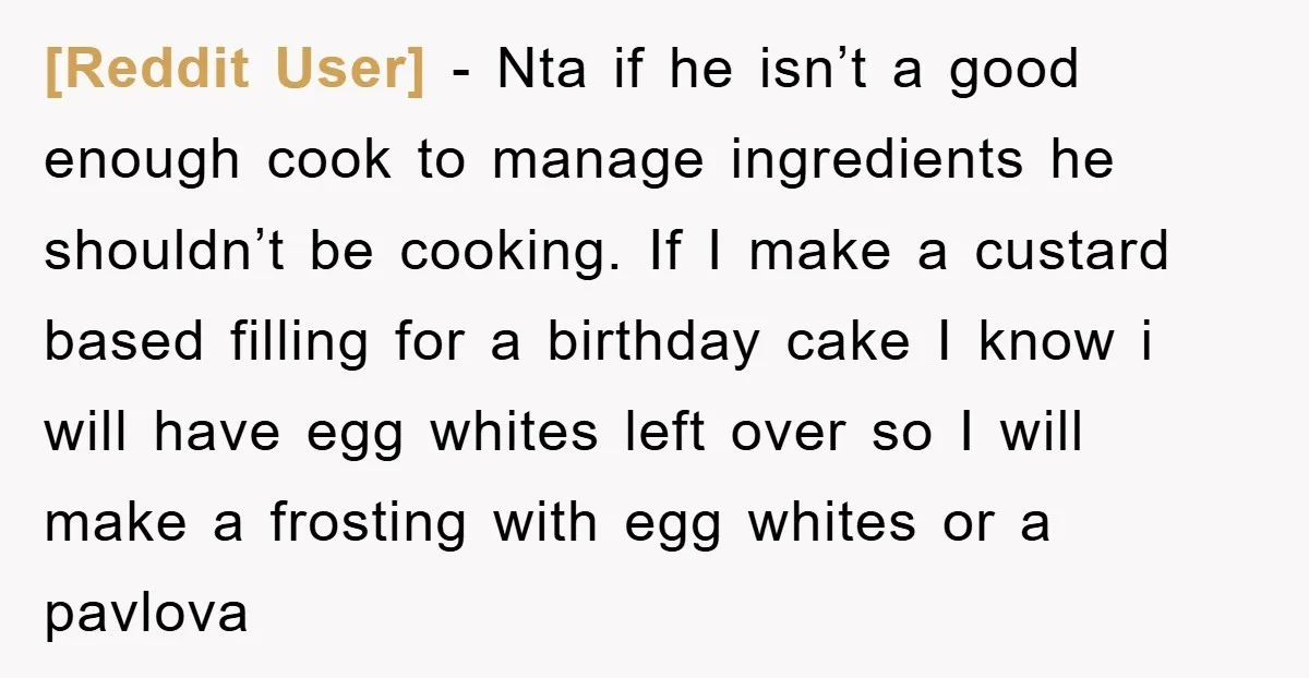 [Reddit User] − Nta if he isn’t a good enough cook to manage ingredients he shouldn’t be cooking. If I make a custard based filling for a birthday cake I...