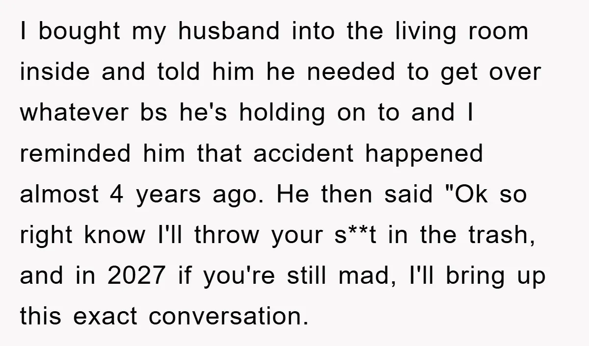 I bought my husband into the living room inside and told him he needed to get over whatever bs he's holding on to and I reminded him that accident happened...