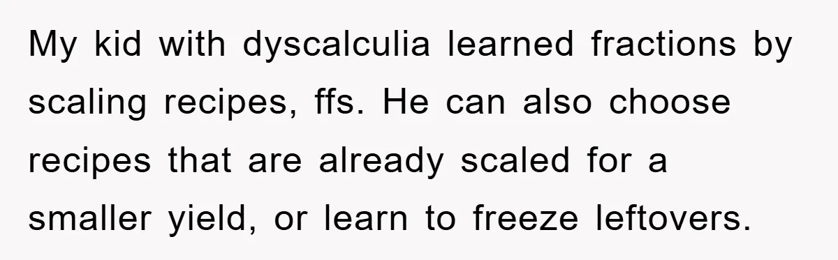 My kid with dyscalculia learned fractions by scaling recipes, ffs. He can also choose recipes that are already scaled for a smaller yield, or learn to freeze leftovers.