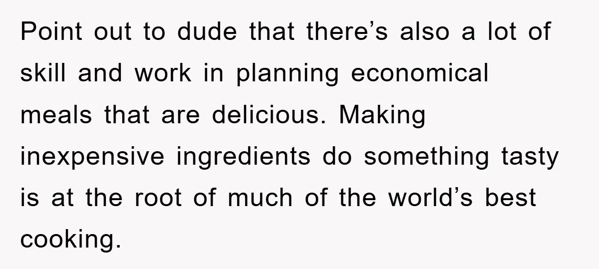 Point out to dude that there’s also a lot of skill and work in planning economical meals that are delicious. Making inexpensive ingredients do something tasty is at the root...