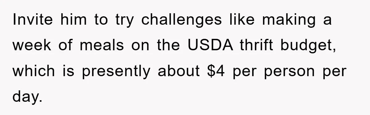 Invite him to try challenges like making a week of meals on the USDA thrift budget, which is presently about $4 per person per day.