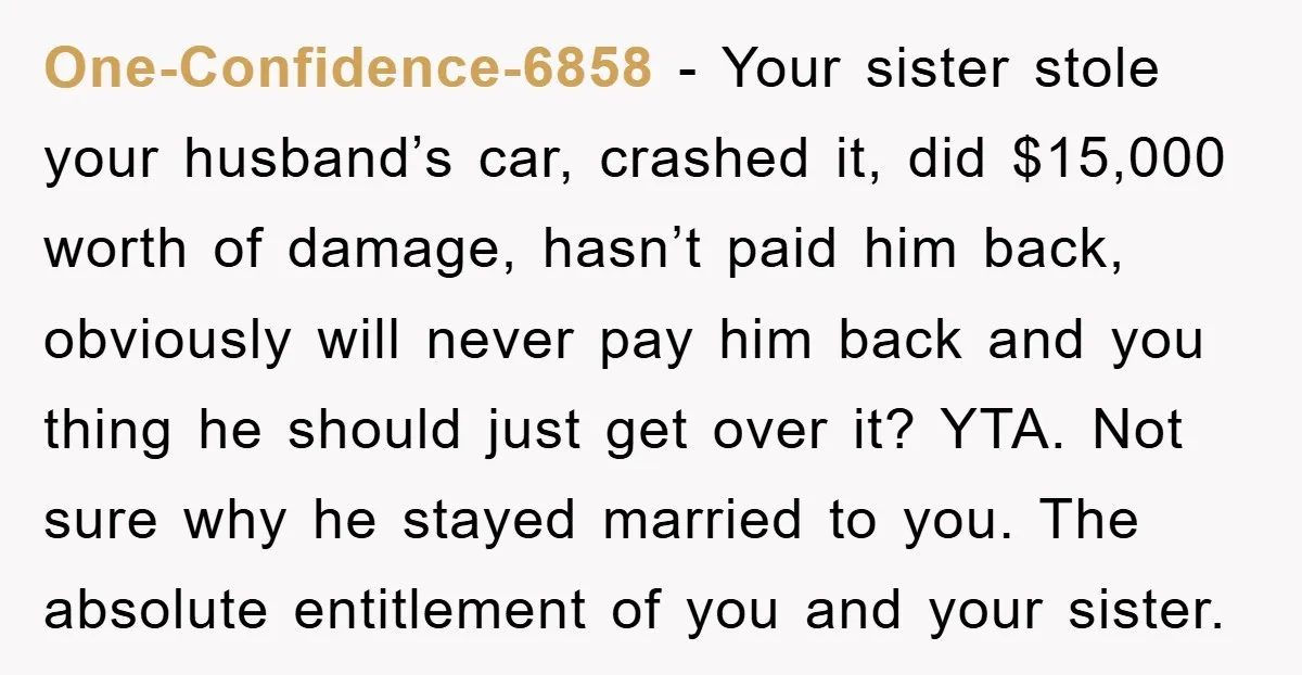 One-Confidence-6858 − Your sister stole your husband’s car, crashed it, did $15,000 worth of damage, hasn’t paid him back, obviously will never pay him back and you thing he should...