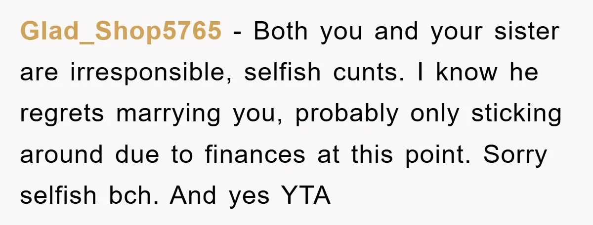 Glad_Shop5765 − Both you and your sister are irresponsible, selfish cunts. I know he regrets marrying you, probably only sticking around due to finances at this point. Sorry selfish bch....