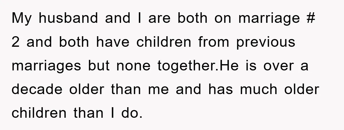 My husband and I are both on marriage # 2 and both have children from previous marriages but none together.He is over a decade older than me and has much...