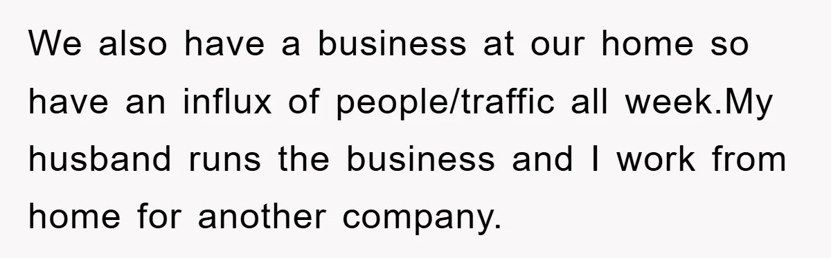 We also have a business at our home so have an influx of people/traffic all week.My husband runs the business and I work from home for another company.