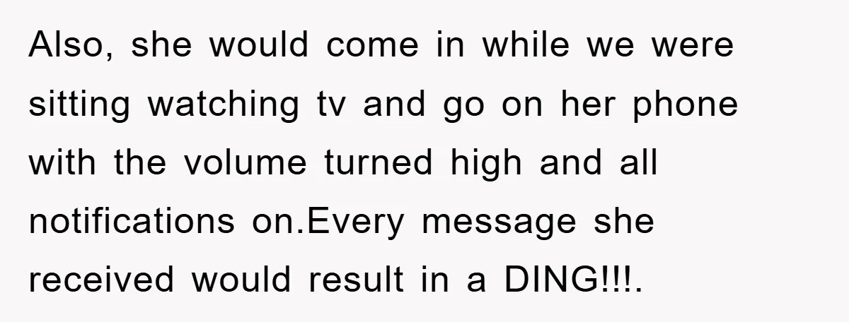 Also, she would come in while we were sitting watching tv and go on her phone with the volume turned high and all notifications on.Every message she received would result...