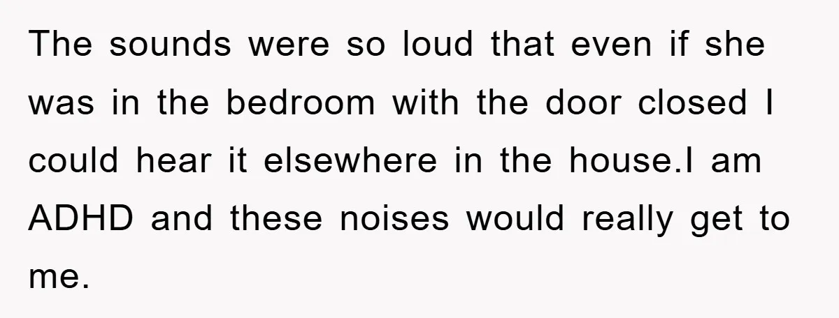The sounds were so loud that even if she was in the bedroom with the door closed I could hear it elsewhere in the house.I am ADHD and these noises...