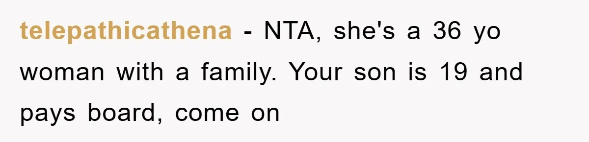 telepathicathena − NTA, she's a 36 yo woman with a family. Your son is 19 and pays board, come on