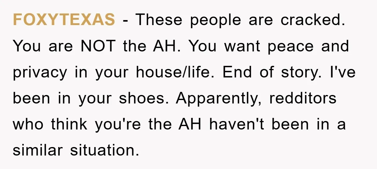 FOXYTEXAS − These people are cracked. You are NOT the AH. You want peace and privacy in your house/life. End of story. I've been in your shoes. Apparently, redditors who...