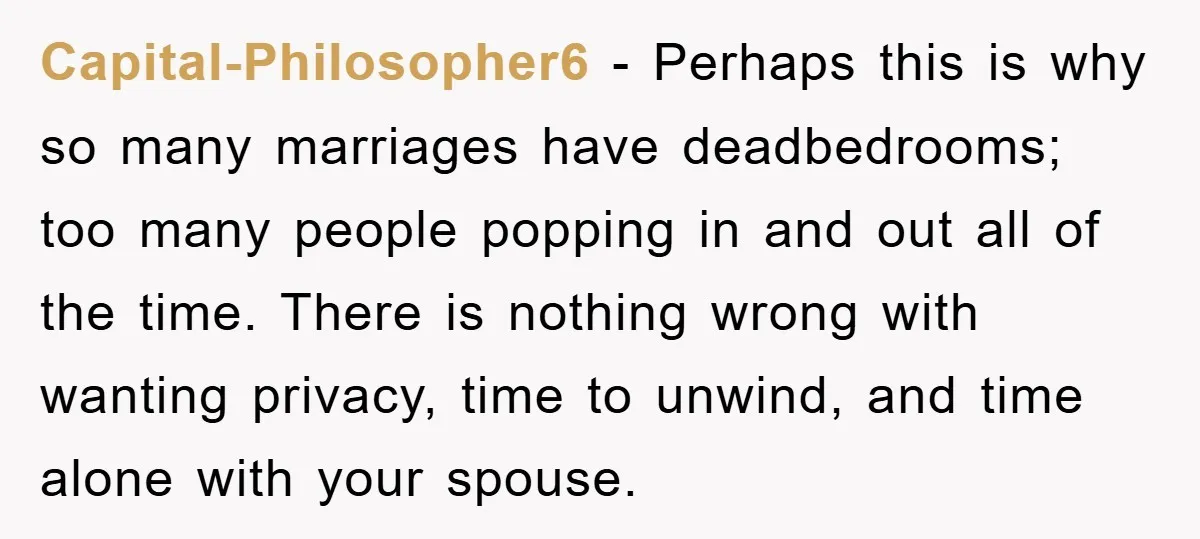 Capital-Philosopher6 − Perhaps this is why so many marriages have deadbedrooms; too many people popping in and out all of the time. There is nothing wrong with wanting privacy, time...