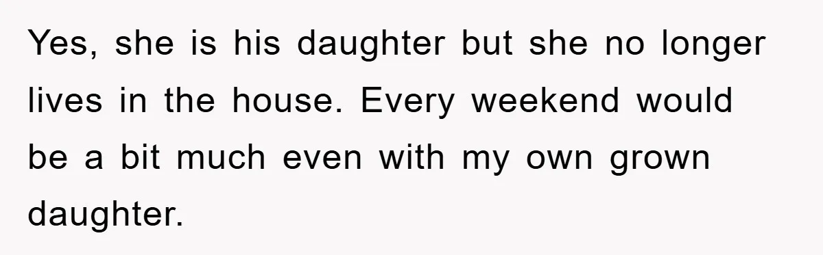 Yes, she is his daughter but she no longer lives in the house. Every weekend would be a bit much even with my own grown daughter.