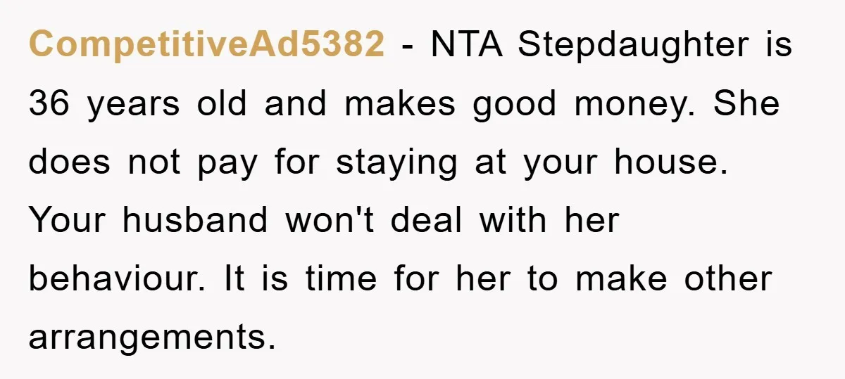 CompetitiveAd5382 − NTA Stepdaughter is 36 years old and makes good money. She does not pay for staying at your house. Your husband won't deal with her behaviour. It is...