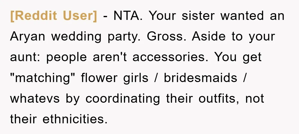 [Reddit User] − NTA. Your sister wanted an Aryan wedding party. Gross. Aside to your aunt: people aren't accessories. You get "matching" flower girls / bridesmaids / whatevs by coordinating...