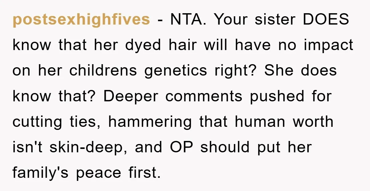 postsexhighfives − NTA. Your sister DOES know that her dyed hair will have no impact on her childrens genetics right? She does know that? Deeper comments pushed for cutting ties,...
