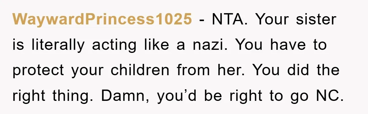 WaywardPrincess1025 − NTA. Your sister is literally acting like a nazi. You have to protect your children from her. You did the right thing. Damn, you’d be right to go...