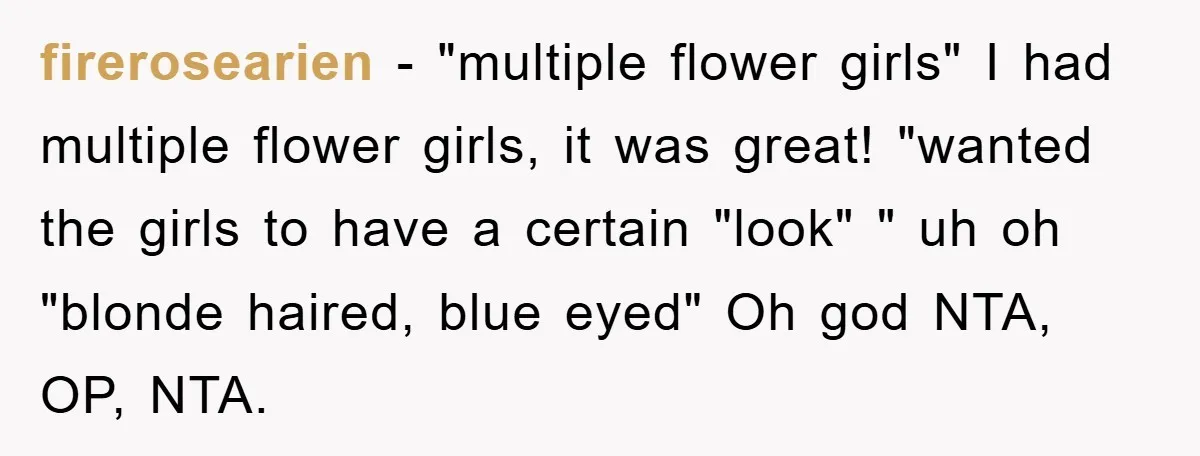 firerosearien − "multiple flower girls" I had multiple flower girls, it was great! "wanted the girls to have a certain "look" " uh oh "blonde haired, blue eyed" Oh god...